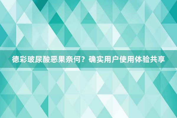 德彩玻尿酸恶果奈何？确实用户使用体验共享