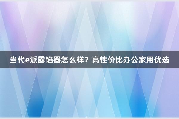 当代e派露馅器怎么样？高性价比办公家用优选