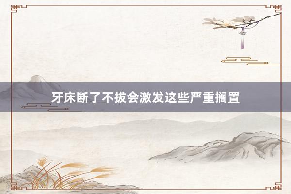 牙床断了不拔会激发这些严重搁置
