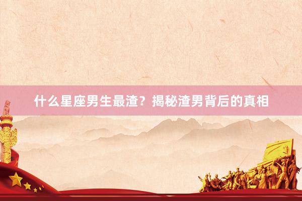 什么星座男生最渣？揭秘渣男背后的真相