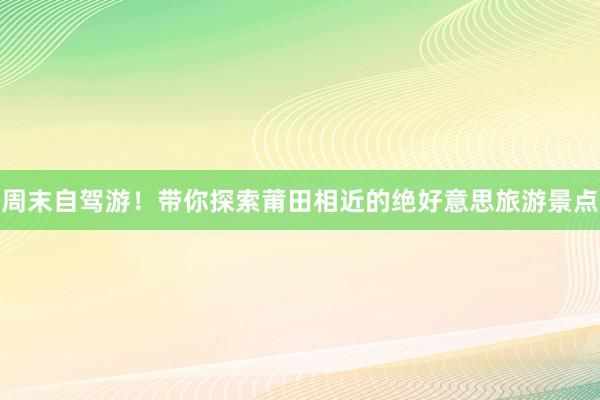 周末自驾游！带你探索莆田相近的绝好意思旅游景点