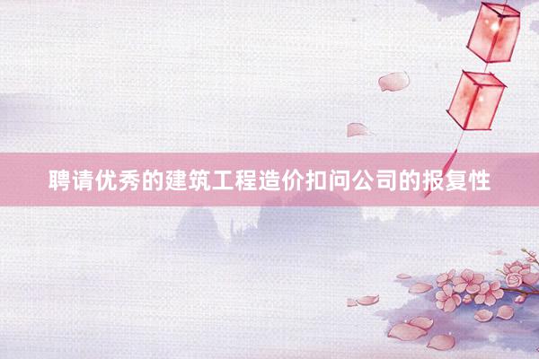聘请优秀的建筑工程造价扣问公司的报复性