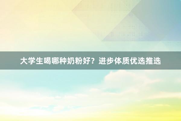 大学生喝哪种奶粉好？进步体质优选推选