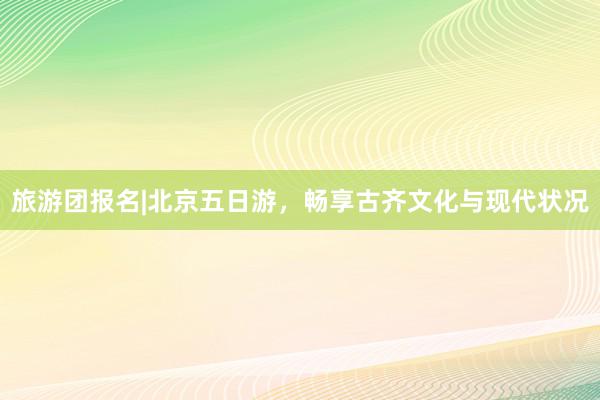 旅游团报名|北京五日游，畅享古齐文化与现代状况
