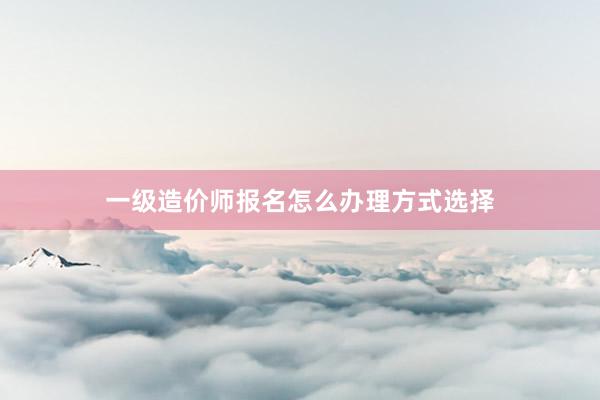 一级造价师报名怎么办理方式选择
