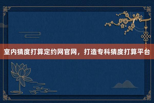 室内猜度打算定约网官网，打造专科猜度打算平台