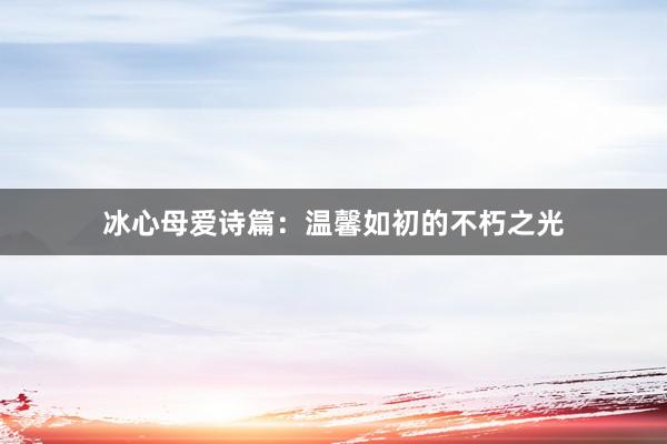冰心母爱诗篇：温馨如初的不朽之光