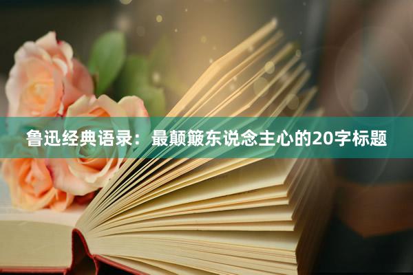 鲁迅经典语录：最颠簸东说念主心的20字标题