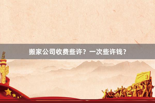 搬家公司收费些许？一次些许钱？