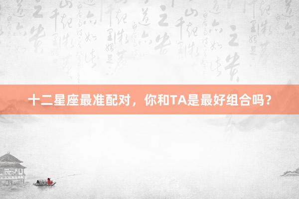 十二星座最准配对，你和TA是最好组合吗？