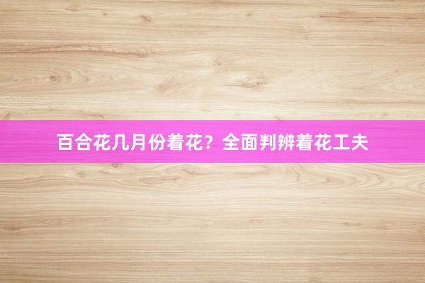 百合花几月份着花？全面判辨着花工夫